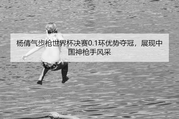 杨倩气步枪世界杯决赛0.1环优势夺冠，展现中国神枪手风采