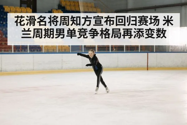 花滑名将周知方宣布回归赛场 米兰周期男单竞争格局再添变数